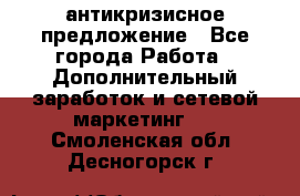 антикризисное предложение - Все города Работа » Дополнительный заработок и сетевой маркетинг   . Смоленская обл.,Десногорск г.